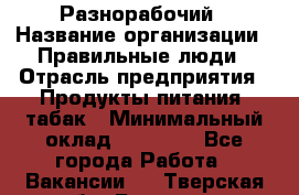 Разнорабочий › Название организации ­ Правильные люди › Отрасль предприятия ­ Продукты питания, табак › Минимальный оклад ­ 30 000 - Все города Работа » Вакансии   . Тверская обл.,Бологое г.